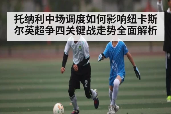 托纳利中场调度如何影响纽卡斯尔英超争四关键战走势全面解析